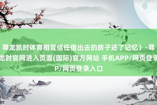 尊龙凯时体育相互信任借出去的房子还了记忆）-尊龙凯龙时官网进入页面(国际)官方网站 手机APP/网页登录入口