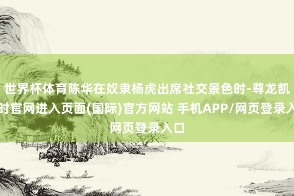 世界杯体育陈华在奴隶杨虎出席社交景色时-尊龙凯龙时官网进入页面(国际)官方网站 手机APP/网页登录入口