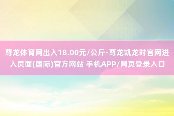 尊龙体育网出入18.00元/公斤-尊龙凯龙时官网进入页面(国际)官方网站 手机APP/网页登录入口