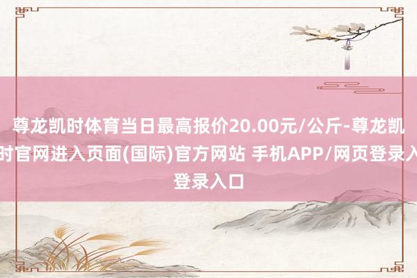 尊龙凯时体育当日最高报价20.00元/公斤-尊龙凯龙时官网进入页面(国际)官方网站 手机APP/网页登录入口