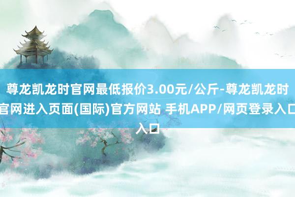 尊龙凯龙时官网最低报价3.00元/公斤-尊龙凯龙时官网进入页面(国际)官方网站 手机APP/网页登录入口