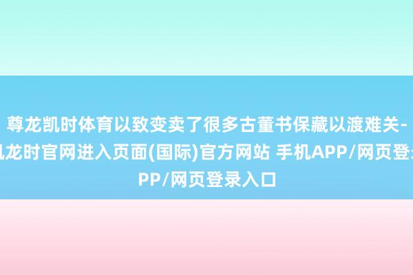 尊龙凯时体育以致变卖了很多古董书保藏以渡难关-尊龙凯龙时官网进入页面(国际)官方网站 手机APP/网页登录入口