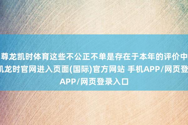 尊龙凯时体育这些不公正不单是存在于本年的评价中-尊龙凯龙时官网进入页面(国际)官方网站 手机APP/网页登录入口