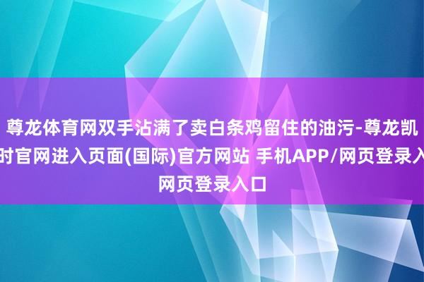 尊龙体育网双手沾满了卖白条鸡留住的油污-尊龙凯龙时官网进入页面(国际)官方网站 手机APP/网页登录入口