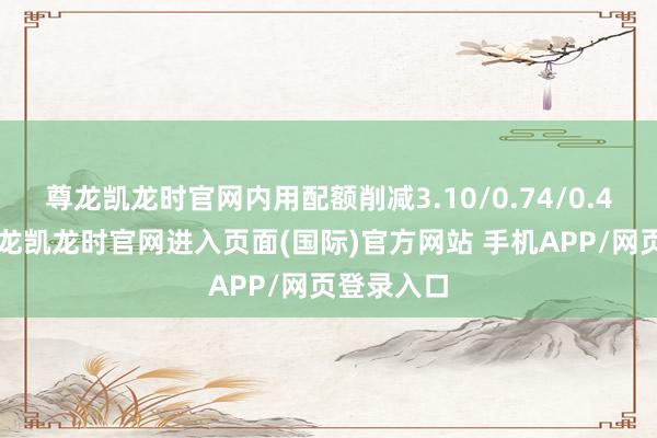 尊龙凯龙时官网内用配额削减3.10/0.74/0.46万吨-尊龙凯龙时官网进入页面(国际)官方网站 手机APP/网页登录入口