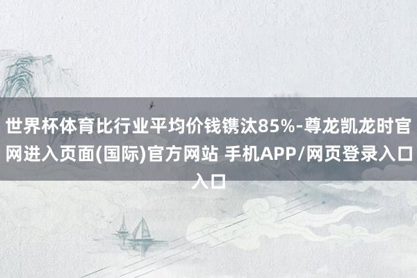 世界杯体育比行业平均价钱镌汰85%-尊龙凯龙时官网进入页面(国际)官方网站 手机APP/网页登录入口