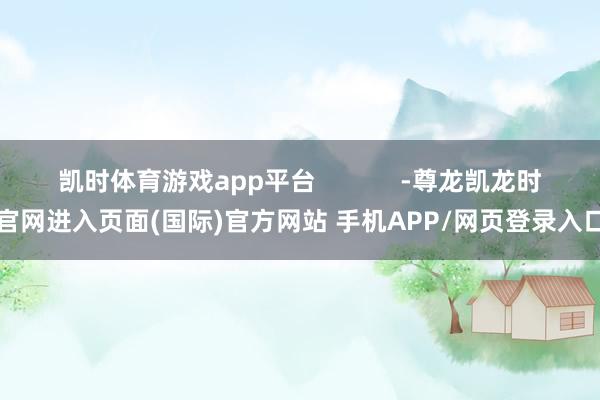 凯时体育游戏app平台            -尊龙凯龙时官网进入页面(国际)官方网站 手机APP/网页登录入口