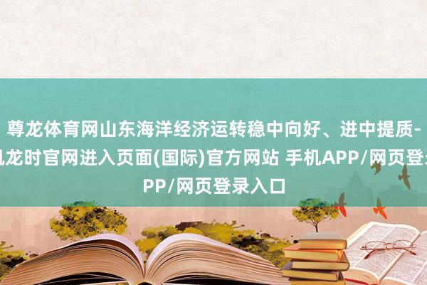 尊龙体育网山东海洋经济运转稳中向好、进中提质-尊龙凯龙时官网进入页面(国际)官方网站 手机APP/网页登录入口