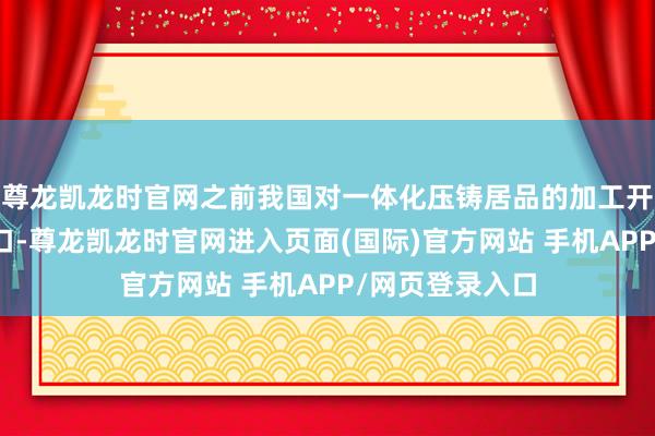 尊龙凯龙时官网之前我国对一体化压铸居品的加工开采一谈依赖入口-尊龙凯龙时官网进入页面(国际)官方网站 手机APP/网页登录入口