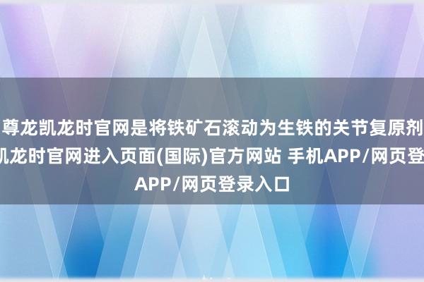 尊龙凯龙时官网是将铁矿石滚动为生铁的关节复原剂-尊龙凯龙时官网进入页面(国际)官方网站 手机APP/网页登录入口