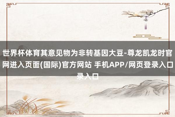 世界杯体育其意见物为非转基因大豆-尊龙凯龙时官网进入页面(国际)官方网站 手机APP/网页登录入口