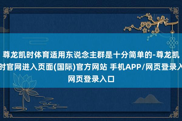 尊龙凯时体育适用东说念主群是十分简单的-尊龙凯龙时官网进入页面(国际)官方网站 手机APP/网页登录入口