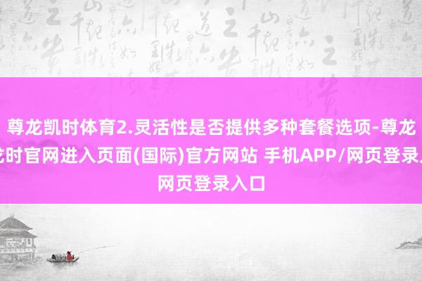 尊龙凯时体育2.灵活性是否提供多种套餐选项-尊龙凯龙时官网进入页面(国际)官方网站 手机APP/网页登录入口