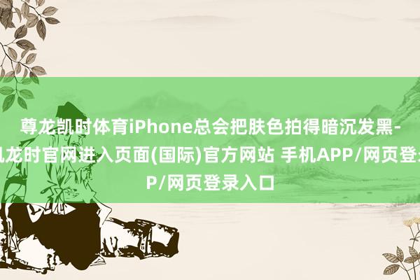 尊龙凯时体育iPhone总会把肤色拍得暗沉发黑-尊龙凯龙时官网进入页面(国际)官方网站 手机APP/网页登录入口