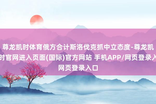 尊龙凯时体育俄方合计斯洛伐克抓中立态度-尊龙凯龙时官网进入页面(国际)官方网站 手机APP/网页登录入口