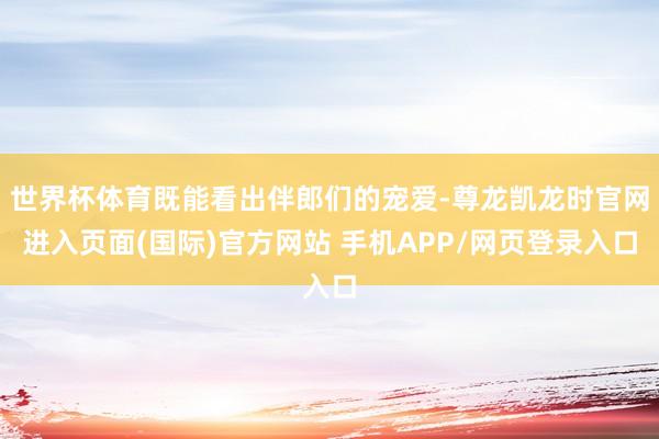 世界杯体育既能看出伴郎们的宠爱-尊龙凯龙时官网进入页面(国际)官方网站 手机APP/网页登录入口