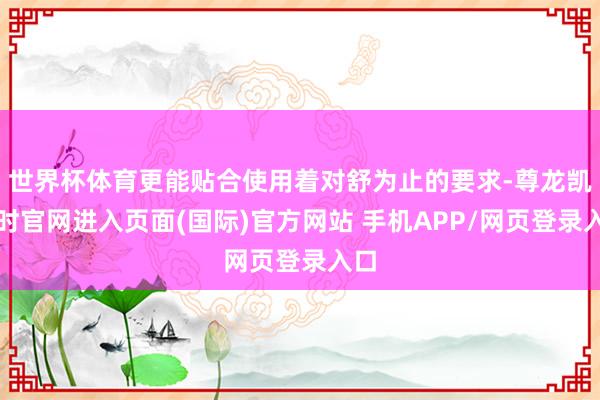 世界杯体育更能贴合使用着对舒为止的要求-尊龙凯龙时官网进入页面(国际)官方网站 手机APP/网页登录入口