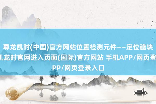 尊龙凯时(中国)官方网站位置检测元件——定位磁块-尊龙凯龙时官网进入页面(国际)官方网站 手机APP/网页登录入口