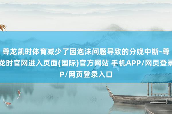 尊龙凯时体育减少了因泡沫问题导致的分娩中断-尊龙凯龙时官网进入页面(国际)官方网站 手机APP/网页登录入口