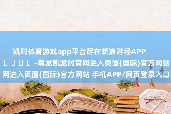 凯时体育游戏app平台尽在新浪财经APP -尊龙凯龙时官网进入页面(国际)官方网站 手机APP/网页登录入口