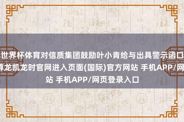 世界杯体育对信质集团鼓励叶小青给与出具警示函口头的决定-尊龙凯龙时官网进入页面(国际)官方网站 手机APP/网页登录入口