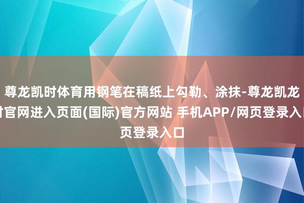 尊龙凯时体育用钢笔在稿纸上勾勒、涂抹-尊龙凯龙时官网进入页面(国际)官方网站 手机APP/网页登录入口