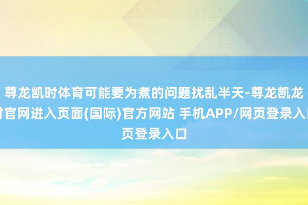 尊龙凯时体育可能要为煮的问题扰乱半天-尊龙凯龙时官网进入页面(国际)官方网站 手机APP/网页登录入口