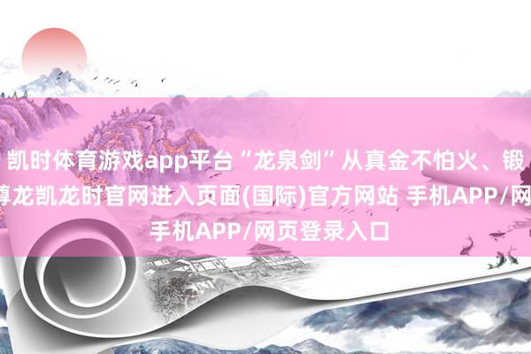 凯时体育游戏app平台“龙泉剑”从真金不怕火、锻、铲、锉-尊龙凯龙时官网进入页面(国际)官方网站 手机APP/网页登录入口