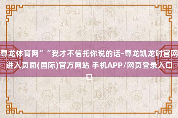 尊龙体育网”“我才不信托你说的话-尊龙凯龙时官网进入页面(国际)官方网站 手机APP/网页登录入口