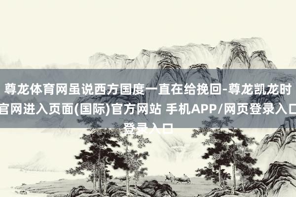 尊龙体育网虽说西方国度一直在给挽回-尊龙凯龙时官网进入页面(国际)官方网站 手机APP/网页登录入口
