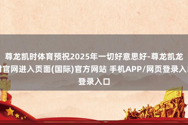 尊龙凯时体育预祝2025年一切好意思好-尊龙凯龙时官网进入页面(国际)官方网站 手机APP/网页登录入口