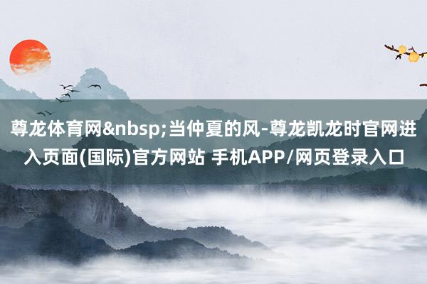 尊龙体育网 当仲夏的风-尊龙凯龙时官网进入页面(国际)官方网站 手机APP/网页登录入口