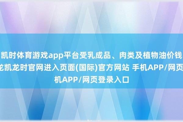 凯时体育游戏app平台受乳成品、肉类及植物油价钱股东-尊龙凯龙时官网进入页面(国际)官方网站 手机APP/网页登录入口
