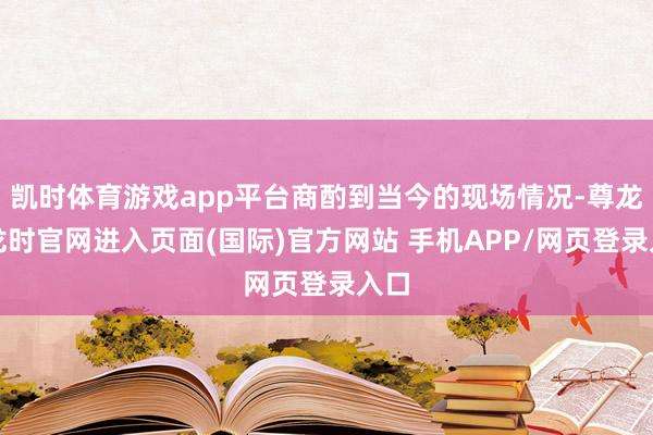凯时体育游戏app平台商酌到当今的现场情况-尊龙凯龙时官网进入页面(国际)官方网站 手机APP/网页登录入口