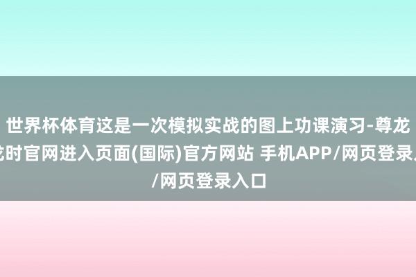 世界杯体育这是一次模拟实战的图上功课演习-尊龙凯龙时官网进入页面(国际)官方网站 手机APP/网页登录入口