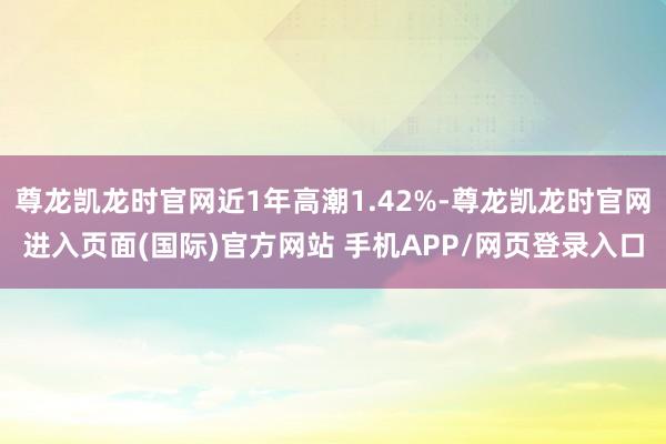 尊龙凯龙时官网近1年高潮1.42%-尊龙凯龙时官网进入页面(国际)官方网站 手机APP/网页登录入口