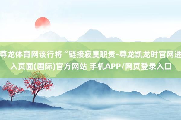 尊龙体育网该行将“链接寂寞职责-尊龙凯龙时官网进入页面(国际)官方网站 手机APP/网页登录入口