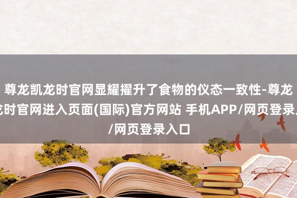 尊龙凯龙时官网显耀擢升了食物的仪态一致性-尊龙凯龙时官网进入页面(国际)官方网站 手机APP/网页登录入口