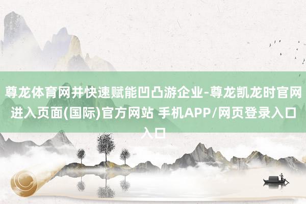 尊龙体育网并快速赋能凹凸游企业-尊龙凯龙时官网进入页面(国际)官方网站 手机APP/网页登录入口
