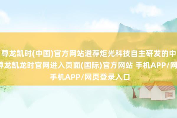 尊龙凯时(中国)官方网站遴荐炬光科技自主研发的中枢键抓艺-尊龙凯龙时官网进入页面(国际)官方网站 手机APP/网页登录入口