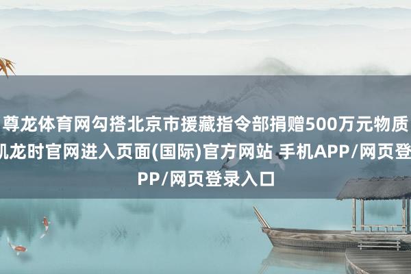 尊龙体育网勾搭北京市援藏指令部捐赠500万元物质-尊龙凯龙时官网进入页面(国际)官方网站 手机APP/网页登录入口