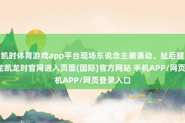 凯时体育游戏app平台现场东说念主潮涌动、扯后腿超卓-尊龙凯龙时官网进入页面(国际)官方网站 手机APP/网页登录入口