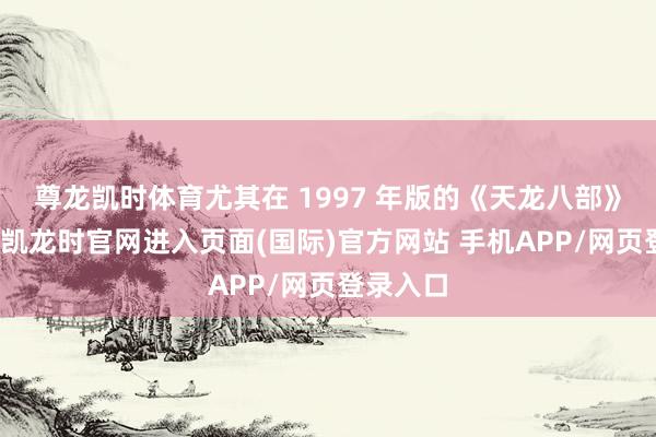 尊龙凯时体育尤其在 1997 年版的《天龙八部》中-尊龙凯龙时官网进入页面(国际)官方网站 手机APP/网页登录入口