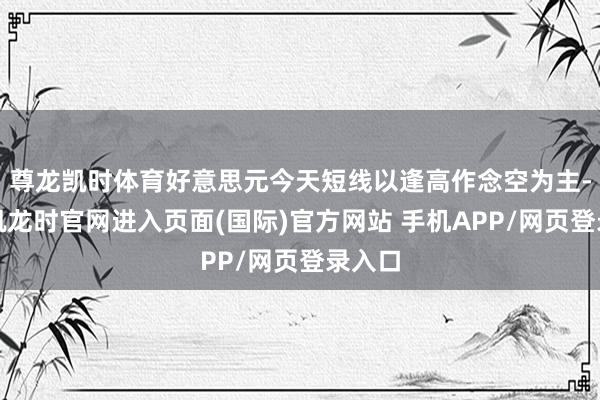 尊龙凯时体育好意思元今天短线以逢高作念空为主-尊龙凯龙时官网进入页面(国际)官方网站 手机APP/网页登录入口
