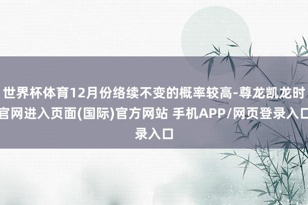 世界杯体育12月份络续不变的概率较高-尊龙凯龙时官网进入页面(国际)官方网站 手机APP/网页登录入口