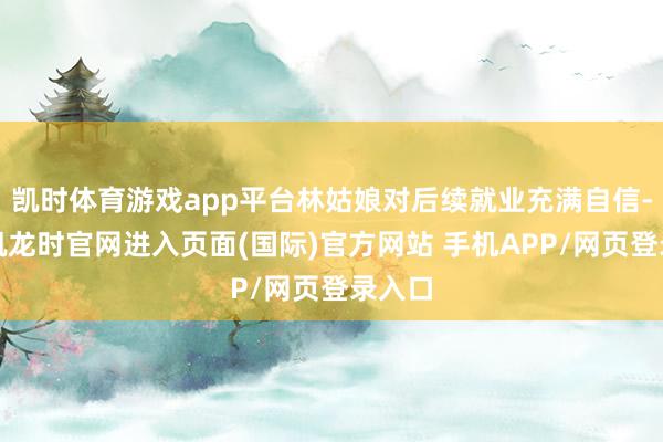 凯时体育游戏app平台林姑娘对后续就业充满自信-尊龙凯龙时官网进入页面(国际)官方网站 手机APP/网页登录入口