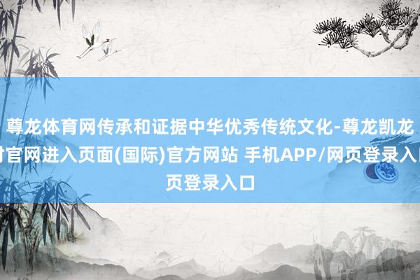 尊龙体育网传承和证据中华优秀传统文化-尊龙凯龙时官网进入页面(国际)官方网站 手机APP/网页登录入口