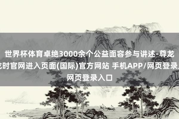 世界杯体育卓绝3000余个公益面容参与讲述-尊龙凯龙时官网进入页面(国际)官方网站 手机APP/网页登录入口