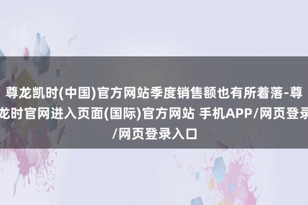 尊龙凯时(中国)官方网站季度销售额也有所着落-尊龙凯龙时官网进入页面(国际)官方网站 手机APP/网页登录入口
