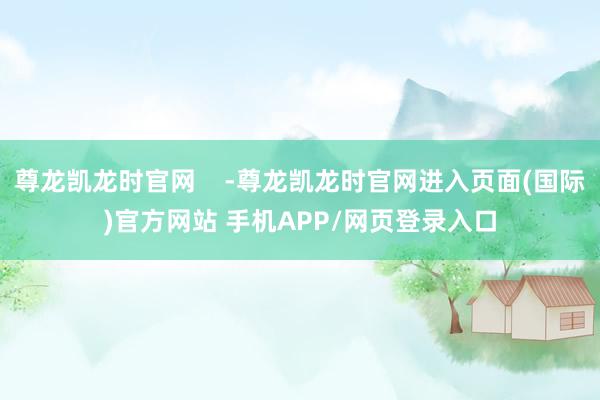 尊龙凯龙时官网    -尊龙凯龙时官网进入页面(国际)官方网站 手机APP/网页登录入口